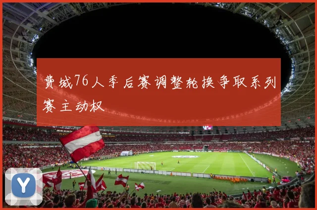 费城76人季后赛调整轮换争取系列赛主动权