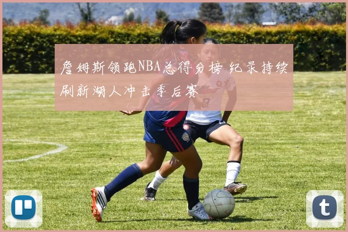 詹姆斯领跑NBA总得分榜 纪录持续刷新湖人冲击季后赛