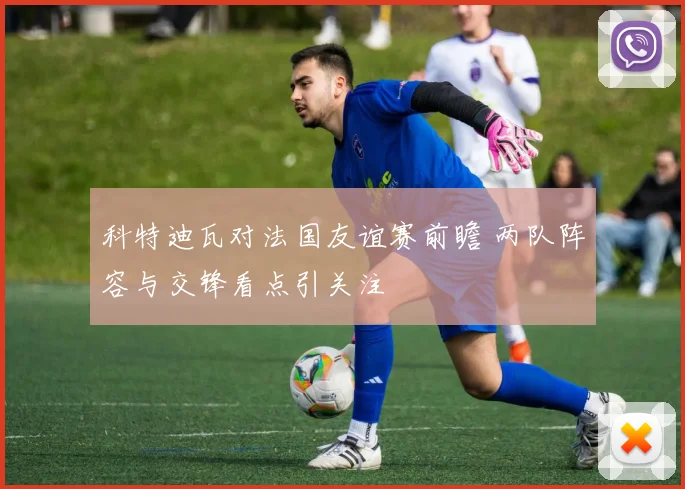 科特迪瓦对法国友谊赛前瞻 两队阵容与交锋看点引关注