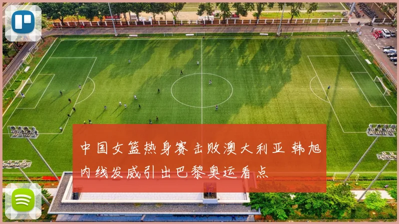 中国女篮热身赛击败澳大利亚 韩旭内线发威引出巴黎奥运看点