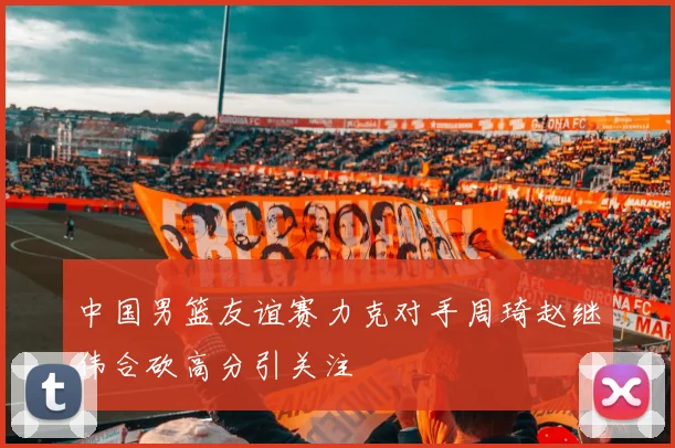 中国男篮友谊赛力克对手周琦赵继伟合砍高分引关注