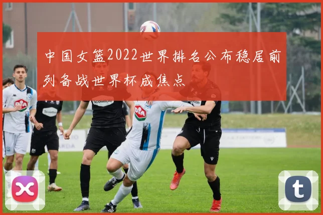 中国女篮2022世界排名公布稳居前列备战世界杯成焦点