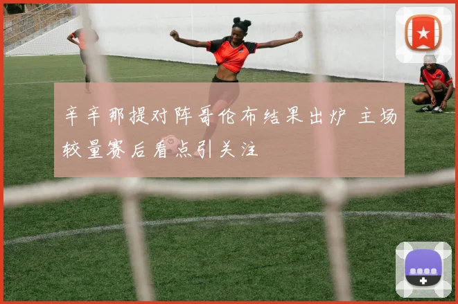 辛辛那提对阵哥伦布结果出炉 主场较量赛后看点引关注