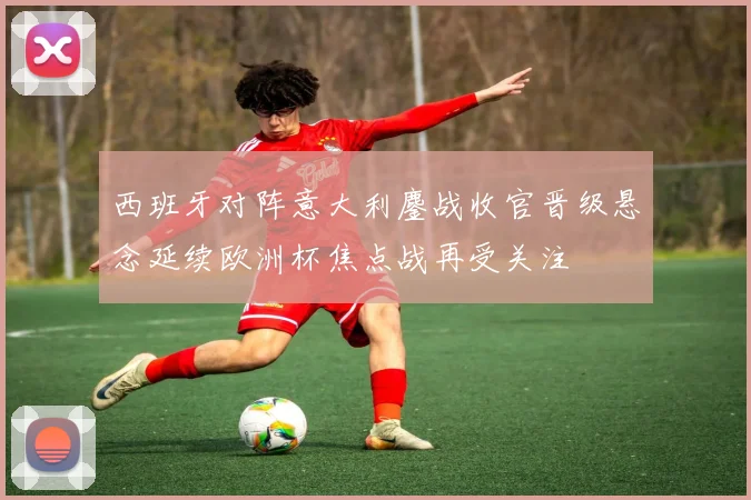 西班牙对阵意大利鏖战收官晋级悬念延续欧洲杯焦点战再受关注