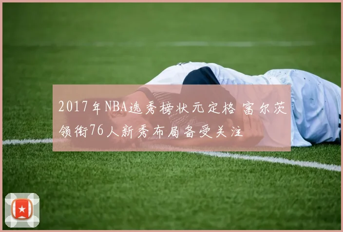 2017年NBA选秀榜状元定格 富尔茨领衔76人新秀布局备受关注