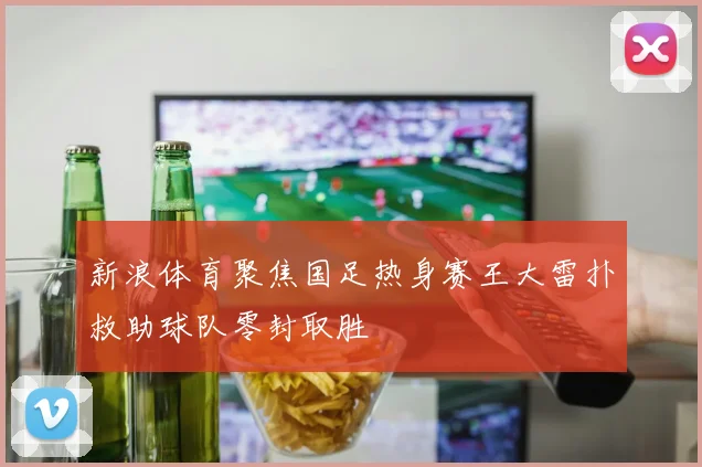新浪体育聚焦国足热身赛王大雷扑救助球队零封取胜