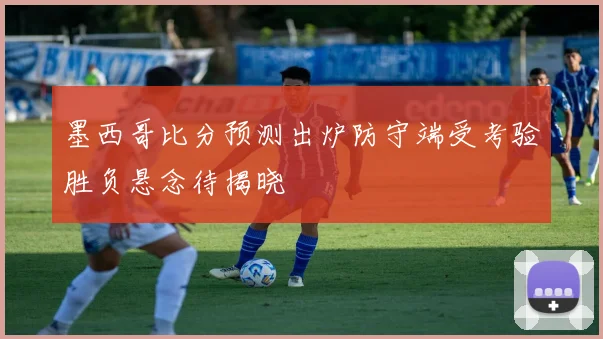 墨西哥比分预测出炉防守端受考验胜负悬念待揭晓