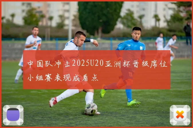 中国队冲击2025U20亚洲杯晋级席位小组赛表现成看点