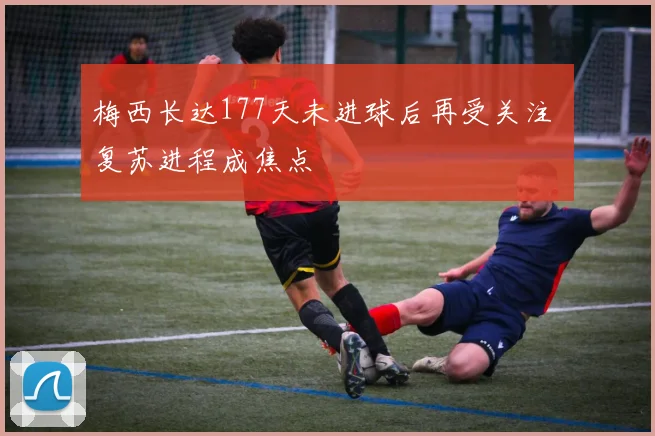 梅西长达177天未进球后再受关注 复苏进程成焦点