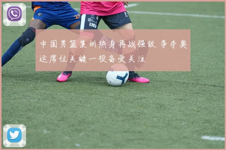 中国男篮集训热身再战强敌 争夺奥运席位关键一役备受关注