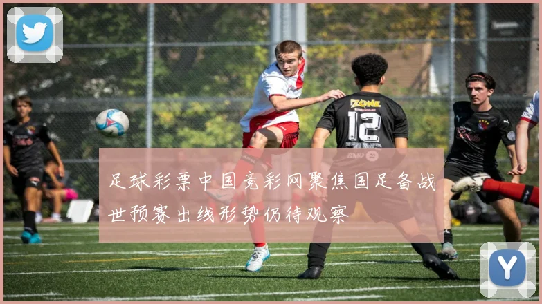 足球彩票中国竞彩网聚焦国足备战世预赛出线形势仍待观察