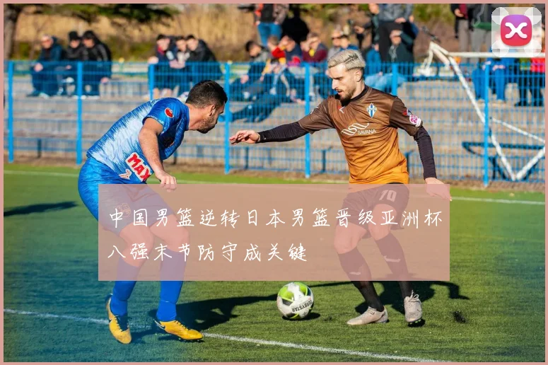 中国男篮逆转日本男篮晋级亚洲杯八强末节防守成关键
