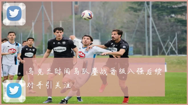 乌克兰时间乌队鏖战晋级八强后续对手引关注