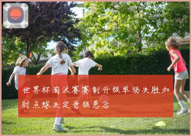 世界杯淘汰赛赛制升级单场决胜加时点球决定晋级悬念