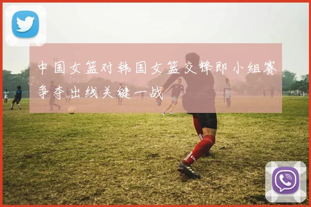 中国女篮对韩国女篮交锋即小组赛争夺出线关键一战