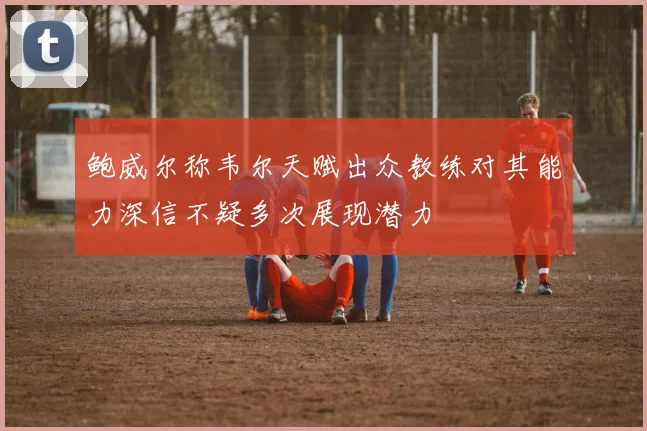 鲍威尔称韦尔天赋出众教练对其能力深信不疑多次展现潜力