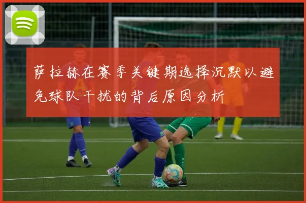 萨拉赫在赛季关键期选择沉默以避免球队干扰的背后原因分析