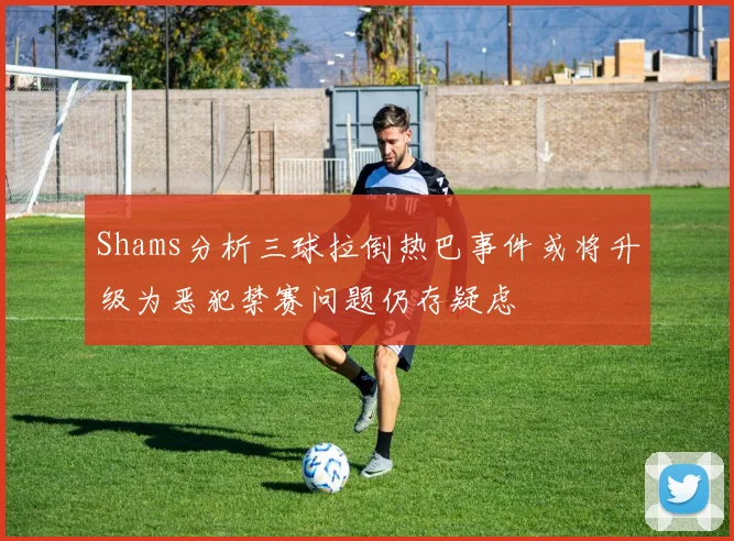 Shams分析三球拉倒热巴事件或将升级为恶犯禁赛问题仍存疑虑