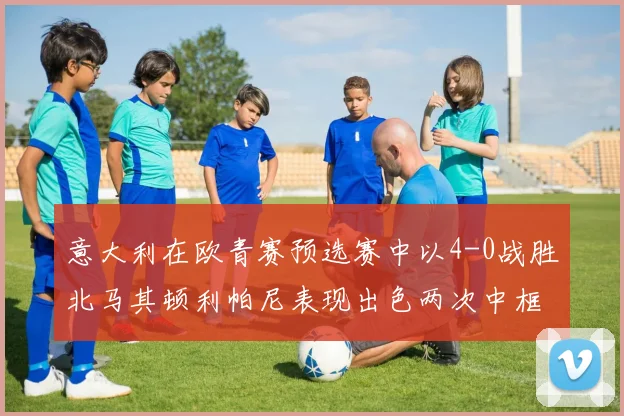 意大利在欧青赛预选赛中以4-0战胜北马其顿利帕尼表现出色两次中框并打入一球