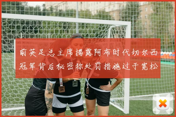 前英足总主席揭露阿布时代切尔西冠军背后秘密称处罚措施过于宽松