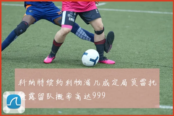 科纳特续约利物浦几成定局莫雷托透露留队概率高达999