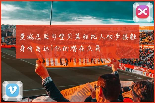 曼城总监与登贝莱经纪人初步接触身价高达1亿的潜在交易