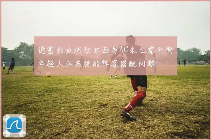 德塞利分析切尔西与AC米兰需平衡年轻人和老将的阵容搭配问题