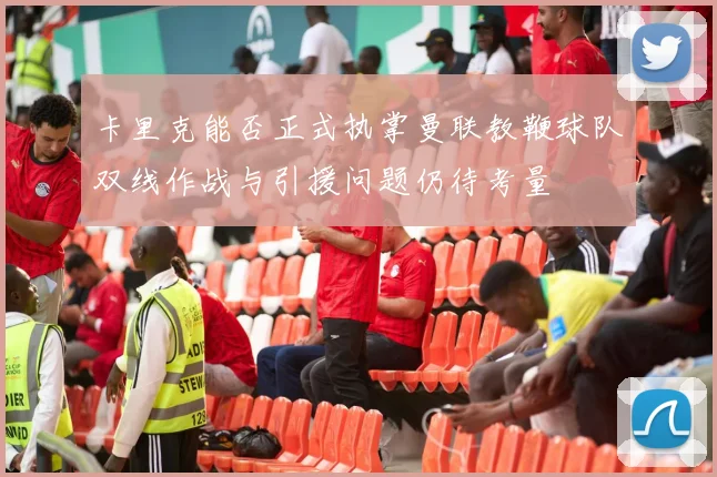 卡里克能否正式执掌曼联教鞭球队双线作战与引援问题仍待考量