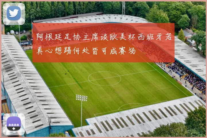 阿根廷足协主席谈欧美杯西班牙若真心想踢何处皆可成赛场
