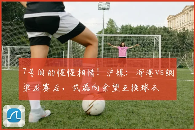 7号间的惺惺相惜！沪媒：海港vs铜梁龙赛后，武磊向余望互换球衣