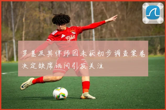 罗基及其律师因未获初步调查案卷决定缺席讯问引发关注