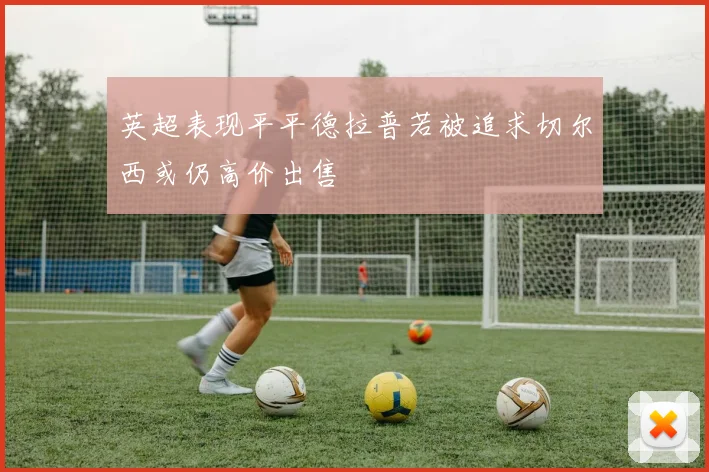 英超表现平平德拉普若被追求切尔西或仍高价出售