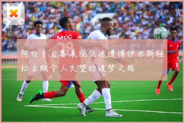 阿伦季后赛表现低迷遭博伊尔斯轻松击败令人失望的追梦之路