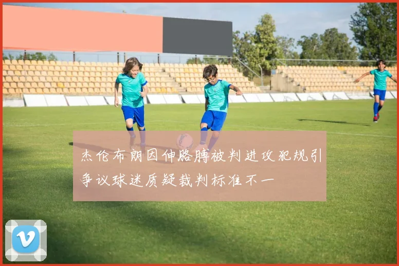 杰伦布朗因伸胳膊被判进攻犯规引争议球迷质疑裁判标准不一