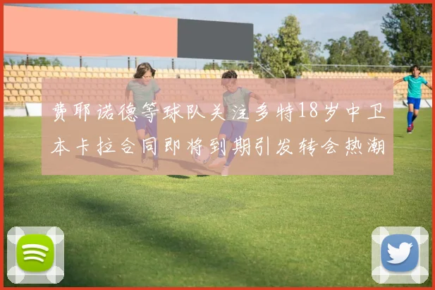 费耶诺德等球队关注多特18岁中卫本卡拉合同即将到期引发转会热潮