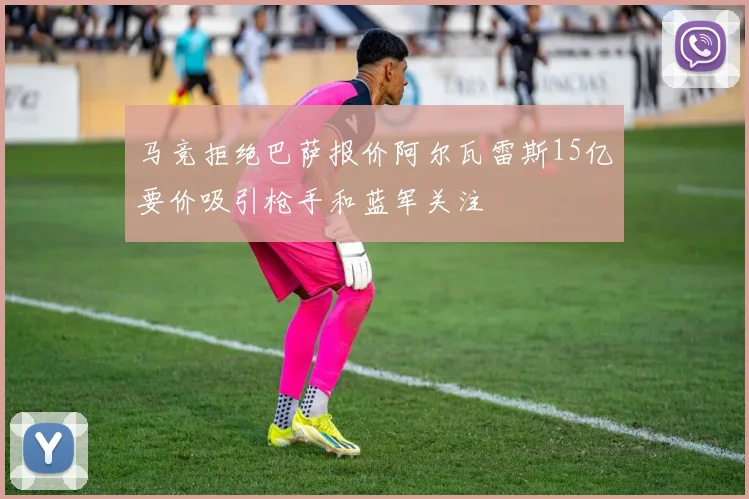 马竞拒绝巴萨报价阿尔瓦雷斯15亿要价吸引枪手和蓝军关注