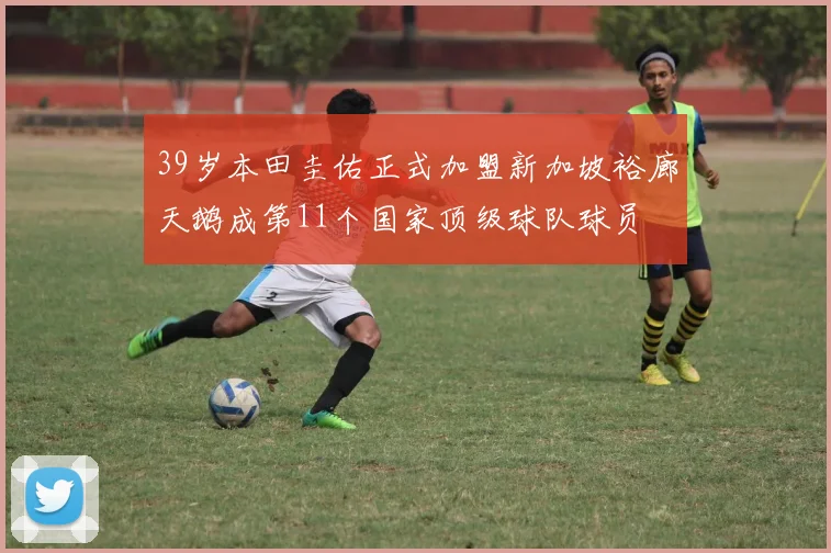 39岁本田圭佑正式加盟新加坡裕廊天鹅成第11个国家顶级球队球员