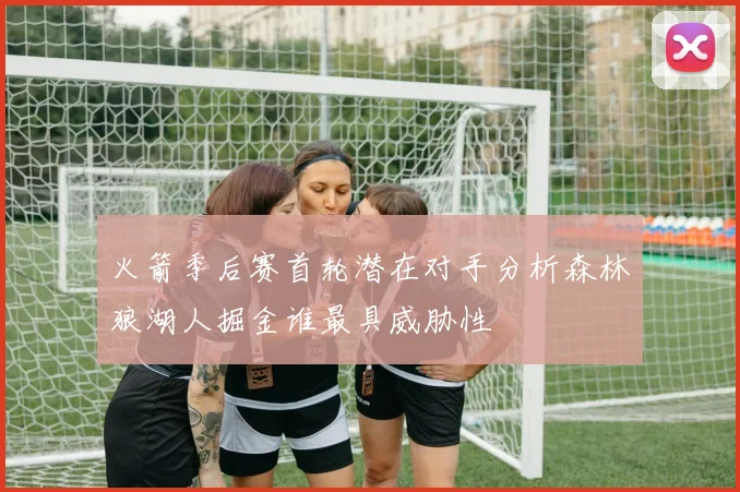火箭季后赛首轮潜在对手分析森林狼湖人掘金谁最具威胁性