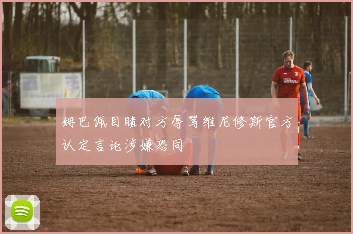 姆巴佩目睹对方辱骂维尼修斯官方认定言论涉嫌恐同