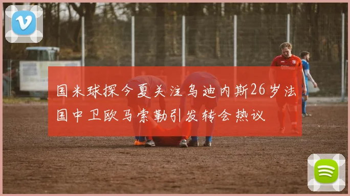 国米球探今夏关注乌迪内斯26岁法国中卫欧马索勒引发转会热议