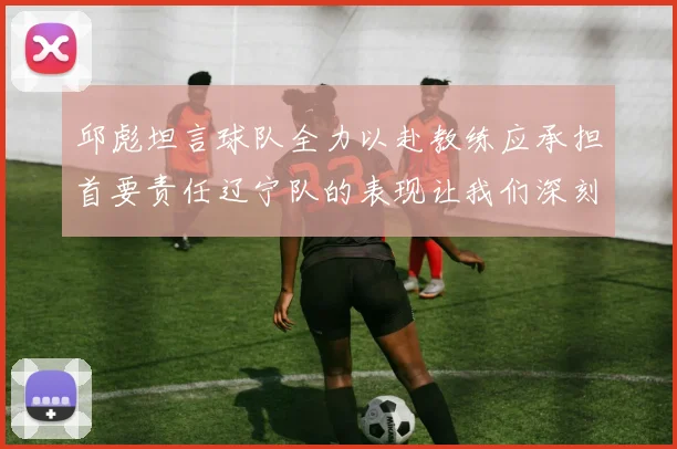邱彪坦言球队全力以赴教练应承担首要责任辽宁队的表现让我们深刻反思