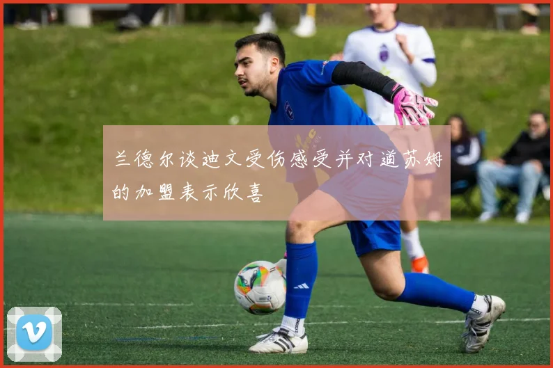 兰德尔谈迪文受伤感受并对道苏姆的加盟表示欣喜