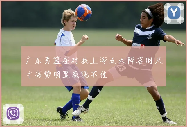 广东男篮在对抗上海五大阵容时尺寸劣势明显表现不佳