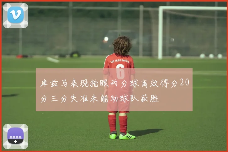 库兹马表现抢眼两分球高效得分20分三分失准未能助球队获胜