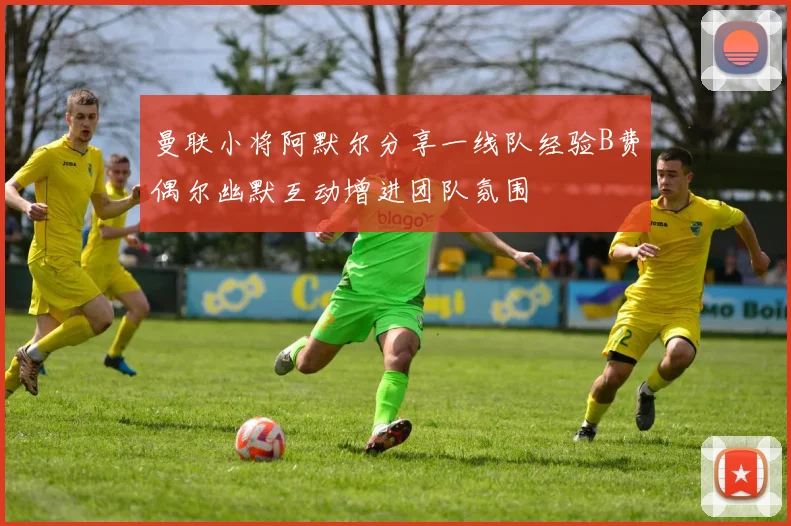 曼联小将阿默尔分享一线队经验B费偶尔幽默互动增进团队氛围