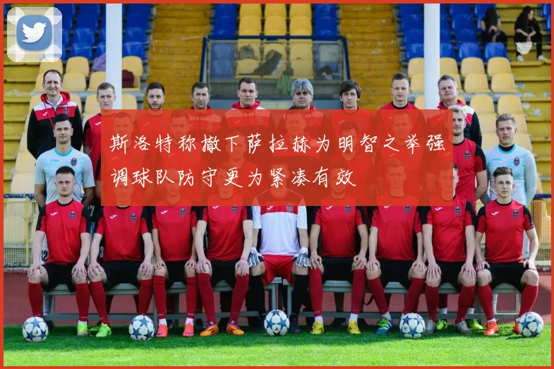 斯洛特称撤下萨拉赫为明智之举强调球队防守更为紧凑有效