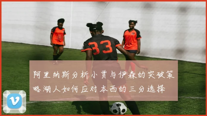 阿里纳斯分析小贾与伊森的突破策略湖人如何应对本西的三分选择