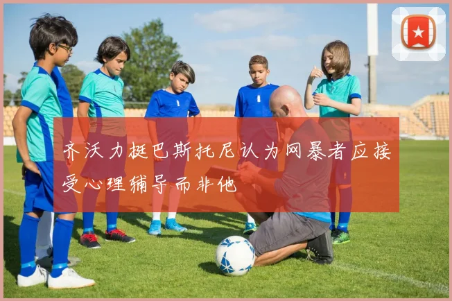 齐沃力挺巴斯托尼认为网暴者应接受心理辅导而非他