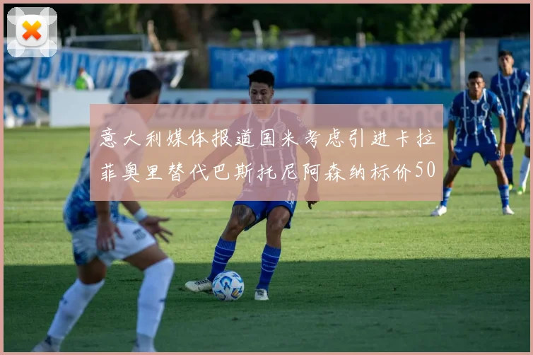 意大利媒体报道国米考虑引进卡拉菲奥里替代巴斯托尼阿森纳标价5000万欧元
