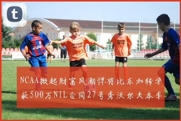 NCAA掀起财富风潮悍将比东加转学获500万NIL合同27号秀沃尔夫本季收入280万